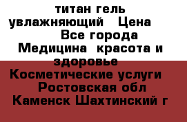 титан гель увлажняющий › Цена ­ 660 - Все города Медицина, красота и здоровье » Косметические услуги   . Ростовская обл.,Каменск-Шахтинский г.